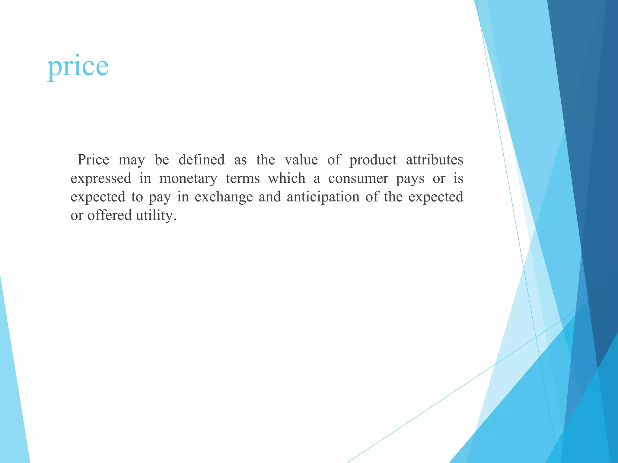 price
Price may be defined as the value of product attributes
expressed in monetary terms which a consumer pays or is
expected to pay in exchange and anticipation of the expected
or offered utility.
 