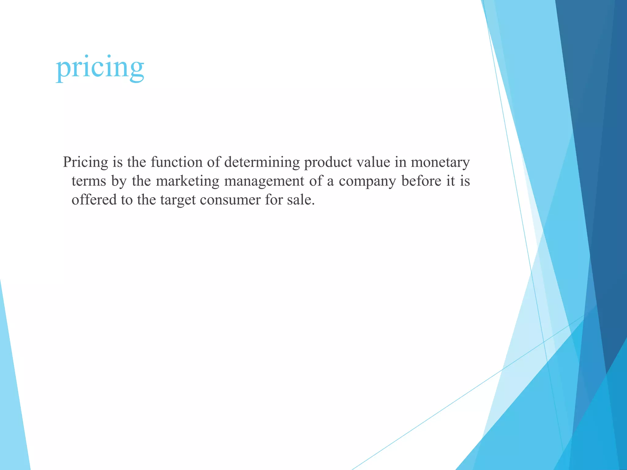pricing
Pricing is the function of determining product value in monetary
terms by the marketing management of a company before it is
offered to the target consumer for sale.
 