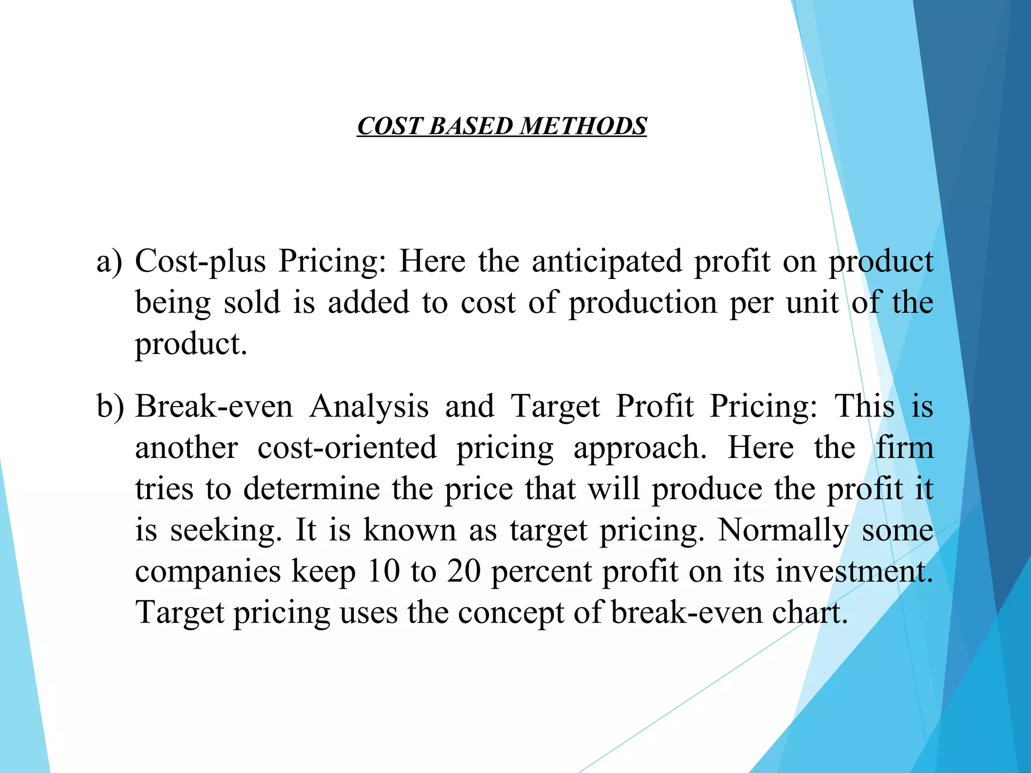 a) Cost-plus Pricing: Here the anticipated profit on product
being sold is added to cost of production per unit of the
product.
b) Break-even Analysis and Target Profit Pricing: This is
another cost-oriented pricing approach. Here the firm
tries to determine the price that will produce the profit it
is seeking. It is known as target pricing. Normally some
companies keep 10 to 20 percent profit on its investment.
Target pricing uses the concept of break-even chart.
COST BASED METHODS
 