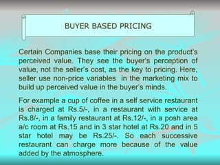 BUYER BASED PRICING Certain Companies base their pricing on the product’s perceived value. They see the buyer’s perception of value, not the seller’s cost, as the key to pricing. Here, seller use non-price variables  in the marketing mix to build up perceived value in the buyer’s minds. For example a cup of coffee in a self service restaurant is charged at Rs.5/-, in a restaurant with service at Rs.8/-, in a family restaurant at Rs.12/-, in a posh area a/c room at Rs.15 and in 3 star hotel at Rs.20 and in 5 star hotel may be Rs.25/-. So each successive restaurant can charge more because of the value added by the atmosphere.  
