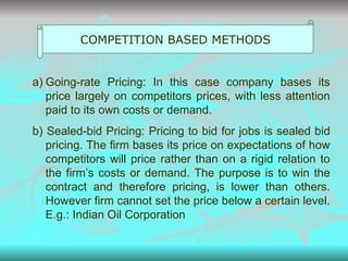 COMPETITION BASED METHODS Going-rate Pricing: In this case company bases its price largely on competitors prices, with less attention paid to its own costs or demand. b) Sealed-bid Pricing: Pricing to bid for jobs is sealed bid pricing. The firm bases its price on expectations of how competitors will price rather than on a rigid relation to the firm’s costs or demand. The purpose is to win the contract and therefore pricing, is lower than others. However firm cannot set the price below a certain level.  E.g.: Indian Oil Corporation 