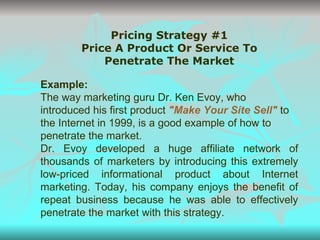 Pricing Strategy #1 Price A Product Or Service To Penetrate The Market Example: The way marketing guru Dr. Ken Evoy, who introduced his first product  "Make Your Site Sell"  to the Internet in 1999, is a good example of how to penetrate the market. Dr. Evoy developed a huge affiliate network of thousands of marketers by introducing this extremely low-priced informational product about Internet marketing. Today, his company enjoys the benefit of repeat business because he was able to effectively penetrate the market with this strategy. 