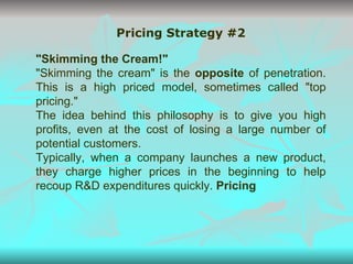 Pricing Strategy #2 "Skimming the Cream!" "Skimming the cream" is the  opposite  of penetration. This is a high priced model, sometimes called "top pricing." The idea behind this philosophy is to give you high profits, even at the cost of losing a large number of potential customers.  Typically, when a company launches a new product, they charge higher prices in the beginning to help recoup R&D expenditures quickly.  Pricing 