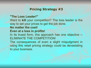 Pricing Strategy #3 "The Loss Leader!" Want to  kill  your competition? The loss leader is the way to set your prices to get the job done. No matter the cost! Even at a loss in profits! In its truest form, this approach has one objective -- ELIMINATE THE COMPETITION! The consequences of even a slight misjudgment in using this retail pricing strategy could be devastating to your business. 