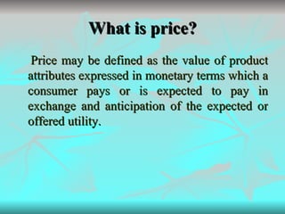 What is price? Price may be defined as the value of product attributes expressed in monetary terms which a consumer pays or is expected to pay in exchange and anticipation of the expected or offered utility. 