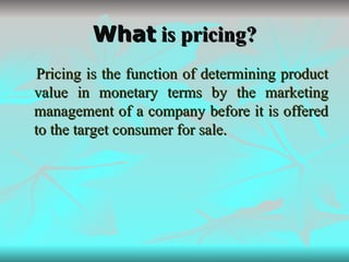 What  is pricing? Pricing is the function of determining product value in monetary terms by the marketing management of a company before it is offered to the target consumer for sale. 