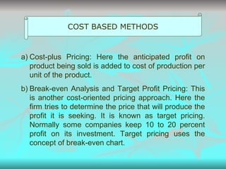 COST BASED METHODS Cost-plus Pricing: Here the anticipated profit on product being sold is added to cost of production per unit of the product. Break-even Analysis and Target Profit Pricing: This is another cost-oriented pricing approach. Here the firm tries to determine the price that will produce the profit it is seeking. It is known as target pricing. Normally some companies keep 10 to 20 percent profit on its investment. Target pricing uses the concept of break-even chart. 