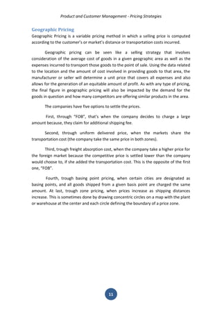 Product and Customer Management - Pricing Strategies 
11 
Geographic Pricing 
Geographic Pricing is a variable pricing method in which a selling price is computed according to the customer’s or market’s distance or transportation costs incurred. 
Geographic pricing can be seen like a selling strategy that involves consideration of the average cost of goods in a given geographic area as well as the expenses incurred to transport those goods to the point of sale. Using the data related to the location and the amount of cost involved in providing goods to that area, the manufacturer or seller will determine a unit price that covers all expenses and also allows for the generation of an equitable amount of profit. As with any type of pricing, the final figure in geographic pricing will also be impacted by the demand for the goods in question and how many competitors are offering similar products in the area. 
The companies have five options to settle the prices. 
First, through “FOB”, that’s when the company decides to charge a large amount because, they claim for additional shipping fee. 
Second, through uniform delivered price, when the markets share the transportation cost (the company take the same price in both zones). 
Third, trough freight absorption cost, when the company take a higher price for the foreign market because the competitive price is settled lower than the company would choose to, if she added the transportation cost. This is the opposite of the first one, “FOB”. 
Fourth, trough basing point pricing, when certain cities are designated as basing points, and all goods shipped from a given basis point are charged the same amount. At last, trough zone pricing, when prices increase as shipping distances increase. This is sometimes done by drawing concentric circles on a map with the plant or warehouse at the center and each circle defining the boundary of a price zone. 
 
