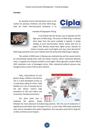 Product and Customer Management - Pricing Strategies 
12 
Example: 
An example of price discrimination exists in the market for protease inhibitors and other AIDS drugs. Cipla (an Indian Pharmaceutical Company) is an example of Geographic Pricing. 
It all started with the famous case of Uganda and the high price of AIDS drugs. The prices of AIDS drugs in Norway were lower than the prices available in Uganda. A simple reading of price discrimination theory would lead one to expect that Norway would have higher prices, because its citizens’ incomes were much higher and, thus, their demand for AIDS drugs would be much more inelastic than the demand for AIDS drugs in Uganda. 
The number of AIDS cases in Norway was relatively low and the causes tend to be concentrated among those with the lowest incomes, where substantial elasticity exists. In Uganda, the incidence of AIDS is much higher. Most Ugandans couldn’t afford AIDS medication even at Norwegian prices. After substantial political pressure was brought to bear, prices in Africa were reduced. 
Cipla, a big producer of such generic drugs, needed a new factory site in a least developed country so it could keep selling its wares. Cipla decided on a site in Kampala due to the East African nation's high prevalence of HIV and malaria and its business-friendly environment. 
The plant (with that is produced the generic drugs) followed the most advanced manufacturing practices. Still, the cost of production in Uganda was much lower than in Europe, the U.S., or even India. With lower production costs and an exemption from patent regulations, the new plant could sell its drugs for as little as 5% the cost of imports.  