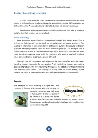Product and Customer Management - Pricing Strategies 
13 
Product line pricing strategies 
In order to increase the sales, sometimes companies face themselves with the option of selling different products that can be assimilated, creating different prices for different benefits. A product with more benefits (extras) will be more expensive. 
By doing this, a company can create not only the idea that sells a lot of products but also that their services are personalized. 
Price Bundling 
Price Bundling is a part of product line pricing strategies. This is used when a firm is in front of heterogeneity of demand for nonsubstitute, perishable products. This strategy is interested in consumers to buy at the price bundle. It is easy to be broken out with different perceived value for more than two products. For example, firm a produce product A and B. The firm selects high prices as much as they can sell, then make bundle to maximize more profit for customers who want to buy both products when perceived values by consumers were different. 
Through this, all consumers and sellers can be more satisfied with the mixed bundling strategy than with the pure pricing. Profit maximizing strategy uses making package of products. The mixed bundling strategy has the added advantage of creating the reference price effect. This strategy is usually used in season tickets, buffet dinners, packages of stereo equipment, and packages of options on automobiles. 
Example: 
The example of price bundling is Haagen-dazs. This company is famous as ice cream which is focusing on consumers who can pay high price to high quality. It sells one scoop of ice cream as 2.75 euros and coffee as 1 euro. But if you buy two products, you can get it with 3 euros. Consumer can buy bundle with relatively cheap price, and this firm can maximize its profit. 
 