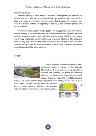 Product and Customer Management - Pricing Strategies 
14 
Premium Pricing 
Premium pricing is that exploits consumer heterogeneity of demand for substitute products with joint economies of scale. Being relative to its costs, the firm takes a premium on its higher priced version. But, because of exploiting joint economies of scale and the heterogeneity of demand, it can profitably produce and sell the products. 
Premium pricing is used in durable goods, such as appliances, for which multiple versions differing in price and features cater to different consumer segments, exclusive perfumes, insurance policies, rear auditorium seating, deluxe and basic hotel rooms. This strategy emphasizes segment differences by pricing substitutes differently, and holds for any one time and the price variation is over related models. In retail, Premium pricing is used for enabling retailers to carry some otherwise unprofitable products desired only by select segments. 
Example: 
One of examples of Premium pricing is seats at football match in stadium. It has R(Royal), S(Special), A, B seats with various prices. Up to distance and condition, the prices are becoming different. For instance, in Korean football match season, R seats are higher than 100,000 in football match, S are around 70,000. Seats are sold at about 50,000, and B seats are lower than 30,000. Through providing seats with different price, it makes segment differences. In addition, stadium holds for any one time and the price variation. 
 
