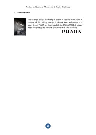 Product and Customer Management - Pricing Strategies 
17 
3. Loss leadership 
The example of loss leadership is outlet of specific brand. One of example of this pricing strategy is PRADA, very well-known as a luxury brand. PRADA has its own outlet, the PRADA SPACE. If you go there, you can buy the products with more than 50% discounts. 
 