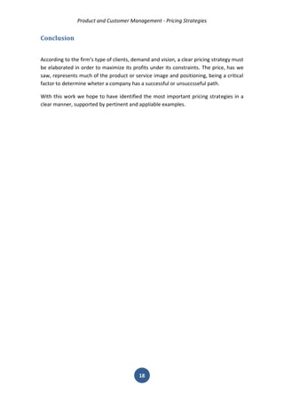 Product and Customer Management - Pricing Strategies 
18 
Conclusion 
According to the firm’s type of clients, demand and vision, a clear pricing strategy must be elaborated in order to maximize its profits under its constraints. The price, has we saw, represents much of the product or service image and positioning, being a critical factor to determine wheter a company has a successful or unsuccsseful path. 
With this work we hope to have identified the most important pricing strategies in a clear manner, supported by pertinent and appliable examples. 
