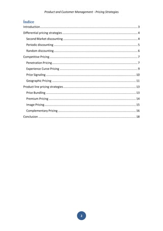 Product and Customer Management - Pricing Strategies 
2 
Índice 
Introduction .................................................................................................................. 3 
Differential pricing strategies ........................................................................................ 4 
Second Market discounting ....................................................................................... 4 
Periodic discounting .................................................................................................. 5 
Random discounting .................................................................................................. 6 
Competitive Pricing ....................................................................................................... 7 
Penetration Pricing .................................................................................................... 7 
Experience Curve Pricing ........................................................................................... 9 
Price Signaling ......................................................................................................... 10 
Geographic Pricing .................................................................................................. 11 
Product line pricing strategies ..................................................................................... 13 
Price Bundling ......................................................................................................... 13 
Premium Pricing ...................................................................................................... 14 
Image Pricing ........................................................................................................... 15 
Complementary Pricing ........................................................................................... 16 
Conclusion .................................................................................................................. 18 
 