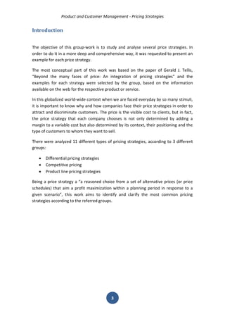 Product and Customer Management - Pricing Strategies 
3 
Introduction 
The objective of this group-work is to study and analyse several price strategies. In order to do it in a more deep and comprehensive way, it was requested to present an example for each price strategy. 
The most conceptual part of this work was based on the paper of Gerald J. Tellis, “Beyond the many faces of price: An integration of pricing strategies” and the examples for each strategy were selected by the group, based on the information available on the web for the respective product or service. 
In this globalized world-wide context when we are faced everyday by so many stimuli, it is important to know why and how companies face their price strategies in order to attract and discriminate customers. The price is the visible cost to clients, but in fact, the price strategy that each company chooses is not only determined by adding a margin to a variable cost but also determined by its context, their positioning and the type of customers to whom they want to sell. 
There were analyzed 11 different types of pricing strategies, according to 3 different groups: 
 Differential pricing strategies 
 Competitive pricing 
 Product line pricing strategies 
Being a price strategy a “a reasoned choice from a set of alternative prices (or price schedules) that aim a profit maximization within a planning period in response to a given scenario”, this work aims to identify and clarify the most common pricing strategies according to the referred groups. 
 