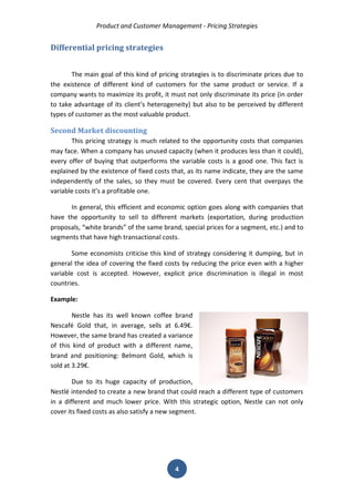 Product and Customer Management - Pricing Strategies 
4 
Differential pricing strategies 
The main goal of this kind of pricing strategies is to discriminate prices due to the existence of different kind of customers for the same product or service. If a company wants to maximize its profit, it must not only discriminate its price (in order to take advantage of its client’s heterogeneity) but also to be perceived by different types of customer as the most valuable product. 
Second Market discounting 
This pricing strategy is much related to the opportunity costs that companies may face. When a company has unused capacity (when it produces less than it could), every offer of buying that outperforms the variable costs is a good one. This fact is explained by the existence of fixed costs that, as its name indicate, they are the same independently of the sales, so they must be covered. Every cent that overpays the variable costs it’s a profitable one. 
In general, this efficient and economic option goes along with companies that have the opportunity to sell to different markets (exportation, during production proposals, “white brands” of the same brand, special prices for a segment, etc.) and to segments that have high transactional costs. 
Some economists criticise this kind of strategy considering it dumping, but in general the idea of covering the fixed costs by reducing the price even with a higher variable cost is accepted. However, explicit price discrimination is illegal in most countries. 
Example: 
Nestle has its well known coffee brand Nescafé Gold that, in average, sells at 6.49€. However, the same brand has created a variance of this kind of product with a different name, brand and positioning: Belmont Gold, which is sold at 3.29€. 
Due to its huge capacity of production, Nestlé intended to create a new brand that could reach a different type of customers in a different and much lower price. With this strategic option, Nestle can not only cover its fixed costs as also satisfy a new segment. 
 