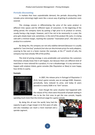 Product and Customer Management - Pricing Strategies 
5 
Periodic discounting 
In markets that have unpredictable demand, the periodic discounting (that includes price skimming) might seem like a secure way of getting its production costs covered. 
This strategy consists in differentiating the price of the same product in different time spaces and for different types of costumers. In the beginning of the selling period, the company starts by putting a high price to its product or service, usually having a big margin. However, and it has not to be necessarily in a year, the price gets slowly lower and, sometimes, in the end of the product life cycle, it is being sold with a minimal margin, reaching the customer “reservation price”, the value of a product to a customer. 
By doing this, the company can not only stabilize demand (because it is usually applied to “one time buy” products) but also can discriminate prices for early adopters, covering its fixe cost in a faster manner (for example, at the 3rd month of sells, the company may have already 70% of the profits). 
This kind of pricing strategy is very predictable and sometimes the customers themselves already know that it will happen, but because there are different kind of need (fast or more rational) for a product, it is nor a disadvantage. It is vey common to happen with airplane tickets, game consoles (like Playstation or Xbox) or even happy hour drinks in a party. 
Example: 
In 2007, the release price in Portugal of Playstation 3 (Ps3), Sony’s game console, was on average 650€. However, periodically, Sony reduced its price, and today (5 years passed) it is nearly 350€ in its “slim” version. 
Even though the same situation had happened with the release of Ps2, there were thousands of people waiting in line to be the first ones to get the new console, happily spending much more than the minimum wage for a game console. 
By doing this all over the world, Sony had the capacity to gain a huge margin in its first years of sales and also nowadays can reach a more reserved and a spender segment. 
 