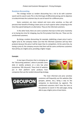 Product and Customer Management - Pricing Strategies 
6 
Random discounting 
The strategy known as random discounting has a lot to do with customer search and its search costs.This is the third type of differential pricing and its objective is to descriminate the customers buy its cost of search for a different price. 
Some customers are more rational and more price sensitive, so they will perceive their benefit of finding a lower price as much superior when comparing to the time they spend looking for an alternative. They are the informed customers. 
In the other hand, there are some customers that due to their price insentivity or to having less time for shopping, buy the first product that they see. These are the uninformed customers. 
By doing a random discounting, for example, stablishing a lower price A and a higher price B, the company makes sure that the informed customers will buy their products because this price A will be lower than its competitors. At the same time, by having a price B, the company ensures that there will be some uninformes customers that will buy at a higher price, providing a higher margin. 
Example: 
A new type of business that is emerging are the “discounting websites”, where it provides some daily or weekly products at a very low price (sometimes 70% discount). These kind of websites put in their platform some products from companies that use the random discounting strategy. 
The most informed and price sensitive customers will frequently use this websites (like groupon, planeo, etc.), being a way to the companies to discriminate by segment. The uninformed custumers don’t have the time or the patience to search in this web pages, being able to pay a higher price at local stores. 
 
