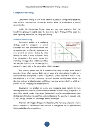 Product and Customer Management - Pricing Strategies 
7 
Competitive Pricing 
Competitive Pricing is used more often by businesses selling similar products, since services can vary from business to business while the attributes of a product remain similar. 
Inside this Competitive Pricing, there are four main strategies. First, the Penetration pricing; in second place, the Experience Curve Pricing; in third place, the Price Signalling; and at last, the Geographic Pricing. 
Penetration Pricing 
Penetration pricing is a marketing strategy used by companies to attract customers to a new product or service. This strategy consists by offering a low price for a new product or service during its initial offering in order to leave customers away from competitors. The reason behind this marketing strategy is that customers will buy and become conscious of the new product owing to its lower price in the marketplace relative to rivals. 
This strategy pricing can be a successful marketing strategy when applied correctly. It can often increase both market share and sales volume. It calls for a sacrifice of short-term profits in order to establish a certain amount of market share. One objective is to obtain a committed customer. Farther, the high sales volume can also lead to lower production costs and higher inventory turnover, both of which are positive for any company with fixed overhead. 
Developing your product or service and increasing sales typically involves market penetration. Market penetration refers to the successful selling of a product or service in a specific market. Companies that establish an effective market penetration strategy can ultimately increase their customer base and the quantity of products sold. As any strategy, this one has advantages and disadvantages. 
The main advantage is the gain market share, the increasing sales and volume product, the product diffusion and the formation of a hedge that discourages the entry in the market by other competitors. 
 