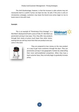 Product and Customer Management - Pricing Strategies 
8 
The chief disadvantage, however, is that the increase in sales volume may not necessarily lead to a profit if prices are kept too low. As well, if the price is only an introductory campaign, customers may leave the brand once prices begin to rise to levels more in line with rivals. 
Example: 
This is an example of “Penetration Price Strategy”, is a Wal-Mart’s Backyard Grill with a price of $18, 97. Wal-Mart use penetration pricing in two ways. First, they offer new products through their stores at prices much lower than other stores, waiting that you will buy more than that one product once you come in the store. 
They are prepared to lose money on the new product as a way to get more customers through the door. They use penetration pricing in new geographic markets by underselling their more well-established competitors. When they have a loyal customer base, they normally begin to gradually increase prices. 
 