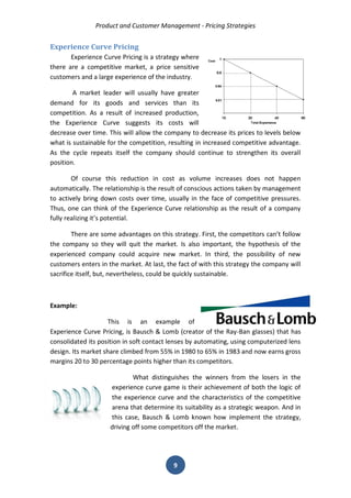 Product and Customer Management - Pricing Strategies 
9 
Experience Curve Pricing 
Experience Curve Pricing is a strategy where there are a competitive market, a price sensitive customers and a large experience of the industry. 
A market leader will usually have greater demand for its goods and services than its competition. As a result of increased production, the Experience Curve suggests its costs will decrease over time. This will allow the company to decrease its prices to levels below what is sustainable for the competition, resulting in increased competitive advantage. As the cycle repeats itself the company should continue to strengthen its overall position. 
Of course this reduction in cost as volume increases does not happen automatically. The relationship is the result of conscious actions taken by management to actively bring down costs over time, usually in the face of competitive pressures. Thus, one can think of the Experience Curve relationship as the result of a company fully realizing it’s potential. 
There are some advantages on this strategy. First, the competitors can’t follow the company so they will quit the market. Is also important, the hypothesis of the experienced company could acquire new market. In third, the possibility of new customers enters in the market. At last, the fact of with this strategy the company will sacrifice itself, but, nevertheless, could be quickly sustainable. 
Example: 
This is an example of Experience Curve Pricing, is Bausch & Lomb (creator of the Ray-Ban glasses) that has consolidated its position in soft contact lenses by automating, using computerized lens design. Its market share climbed from 55% in 1980 to 65% in 1983 and now earns gross margins 20 to 30 percentage points higher than its competitors. 
What distinguishes the winners from the losers in the experience curve game is their achievement of both the logic of the experience curve and the characteristics of the competitive arena that determine its suitability as a strategic weapon. And in this case, Bausch & Lomb known how implement the strategy, driving off some competitors off the market. 
 