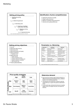 Marketing




                                                                                                                          13                                                                                                         14


                       Setting pricing policy                                                                                  Identification of price competitiveness
                         1. Selecting the pricing                                                                                    Identify the dimension of quality
                            objective
                                                                                                                                     Weight quality dimension
                                 2. Determining demand                                                                               Measure competitors along dimensions
                                                                                                                                     Discover price quality preferences
                                          3. Estimating costs

                                                   4. Analyzing competitors’
                                                      costs, prices, and offers

                                                            5. Selecting a pricing
                                                               method

                                                                     6. Selecting final price
                         Kotler, P. (2003), Marketing management, Upper Saddle River, NJ: Prentice Hall




                                                                                                                          15                                                                                                         16



                       Setting pricing objectives                                                                                Penetration vs. Skimming
                         Survival                                                                                                    Determinant                          Penetration                               Skimming
                         Maximizing sales revenue                                                                                 Objective                 Long-run market share                          Short-run profit

                         Maximizing profit                                                                                        Demand                    Price elastic                                  Price inelastic
                                                                                                                                  Competition               Deter new competitors                          Accept new competitors
                         Maximizing growth (unit sales)                                                                                                     Few barriers to entry                          High barriers to entry
                         Market penetration                                                                                       Product                   Image seen unimportant                         Seeks prestige image
                              Experience curve                                                                                                              Long PLC                                       Short PLC
                         Market skimming                                                                                          Price                     Pressure for prices to fall                    Prices can be sustained
                              Inelastic demand                                                                                    Promotion                 Customers understand product                   Unfamiliar product
                              Unique and patented product
                                                                                                                                  Distribution              Existing system                                Unfamiliar channels
                              Uncertain product and marketing cost
                                                                                                                                  Production                High scale economies                           Few scale economies
                              Capacity constraints in production
                                                                                                                                  Finance                   High investment                                Low investment
                              High perceived value
                         Product quality leadership
                                                                                                                                 Doyle, P. (2002), Marketing management and strategy, Harlow: Prentice Hall.




                                                                                                                          17                                                                                                         18


                        Price-quality strategies                                                                                  Determine demand
                                                                            Price
                                             High                          Medium                               Low                  Each price the company might charge will lead to a
                                                                                                                                     different demand and will therefore have a different
                                                                                                                                     impact on its marketing objectives.
                   High                  Premium                               High                             Super
                                                                                                                                     The demand curve shows the number of units the
     Product Quality




                                          Value                                Value                            Value
                                                                                                                                     market will buy in a given time period at alternative
                                                                                                                                     prices.
                                                                                                                                     In the normal case, demand and price are inversely
                                                                           Medium
                       Med           Overcharging                                                         Good-Value                 related, that is, the higher the price, the lower the
                                                                            Value
                                                                                                                                     demand.


                                                                            False
                                            Rip-Off                                                         Economy
                       Low                                                 Economy

              Doyle, P. (2000), Value-based marketing: Marketing strategies for corporate growth and shareholder value,
              Chichester: Wiley.




Dr. Paurav Shukla                                                                                                                                                                                                                         3
 