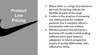 Product
Line
Pricing
1. Where there is a range of products or
services the pricing reflects the
benefits of parts of the range
2. It refers to the practice of reviewing
and setting prices for multiple
products that a company offers in
coordination with one another.
3. Effective product line pricing by a
business will usually involve putting
sufficient price gaps between
categories to inform prospective
buyers of quality differentials. Also
called price lining.
 