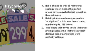 Psychologic
al Pricing
1. It is a pricing as well as marketing
strategy which means that certain
prices have a psychological impact on
the customers
2. Retail prices are often expressed as
"odd prices": a little less than a round
number eg Rs. 199 ,99 etc
3. The theory that drives this is that lower
pricing such as this institutes greater
demand than if consumers were
perfectly rational.
 
