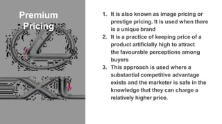 Premium
Pricing
1. It is also known as image pricing or
prestige pricing. It is used when there
is a unique brand
2. It is a practice of keeping price of a
product artificially high to attract
the favourable perceptions among
buyers
3. This approach is used where a
substantial competitive advantage
exists and the marketer is safe in the
knowledge that they can charge a
relatively higher price.
 