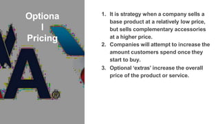 Optiona
l
Pricing
1. It is strategy when a company sells a
base product at a relatively low price,
but sells complementary accessories
at a higher price.
2. Companies will attempt to increase the
amount customers spend once they
start to buy.
3. Optional ‘extras’ increase the overall
price of the product or service.
 