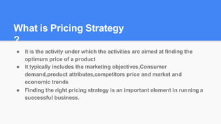 ● It is the activity under which the activities are aimed at finding the
optimum price of a product
● It typically includes the marketing objectives,Consumer
demand,product attributes,competitors price and market and
economic trends
● Finding the right pricing strategy is an important element in running a
successful business.
What is Pricing Strategy
?
 