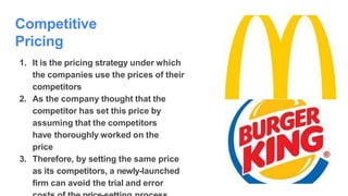 Competitive
Pricing
1. It is the pricing strategy under which
the companies use the prices of their
competitors
2. As the company thought that the
competitor has set this price by
assuming that the competitors
have thoroughly worked on the
price
3. Therefore, by setting the same price
as its competitors, a newly-launched
firm can avoid the trial and error
 