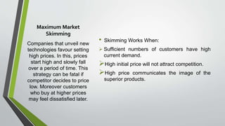Maximum Market
Skimming
Companies that unveil new
technologies favour setting
high prices. In this, prices
start high and slowly fall
over a period of time. This
strategy can be fatal if
competitor decides to price
low. Moreover customers
who buy at higher prices
may feel dissatisfied later.
• Skimming Works When:
 Sufficient numbers of customers have high
current demand.
High initial price will not attract competition.
High price communicates the image of the
superior products.
 