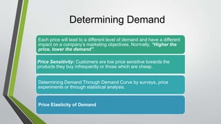 Determining Demand
Each price will lead to a different level of demand and have a different
impact on a company’s marketing objectives. Normally, “Higher the
price, lower the demand”.
Price Sensitivity: Customers are low price sensitive towards the
products they buy infrequently or those which are cheap.
Determining Demand Through Demand Curve by surveys, price
experiments or through statistical analysis.
Price Elasticity of Demand
 