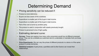 Determining Demand
• Pricing sensitivity can be reduced if:
 Product is more distinctive.
 Buyers are less aware of the substitute.
 Expenditure is smaller part of the buyer’s total income.
 Expenditure is smaller part of the buyer’s total income.
 Part of the cost is borne by another party.
 The product is used in conjunction with assets previously bought.
 Product is perceived to be of high quality.
• Estimating demand curve:
 Surveys: These can explore how many units consumers would buy at different proposed
prices. They can be unreliable as customers tend to understate or overstate their purchase
intentions.
 Price Experiments: We can vary the prices of different products in a store or of the same
product in similar territories.
 Statistical analysis of past prices, quantities sold & other factors can reveal their
relationships.
 