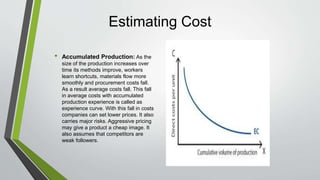 Estimating Cost
• Accumulated Production: As the
size of the production increases over
time its methods improve, workers
learn shortcuts, materials flow more
smoothly and procurement costs fall.
As a result average costs fall. This fall
in average costs with accumulated
production experience is called as
experience curve. With this fall in costs
companies can set lower prices. It also
carries major risks. Aggressive pricing
may give a product a cheap image. It
also assumes that competitors are
weak followers.
 