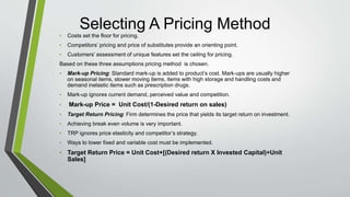 Selecting A Pricing Method
• Costs set the floor for pricing.
• Competitors’ pricing and price of substitutes provide an orienting point.
• Customers’ assessment of unique features set the ceiling for pricing.
Based on these three assumptions pricing method is chosen.
• Mark-up Pricing: Standard mark-up is added to product’s cost. Mark-ups are usually higher
on seasonal items, slower moving items, items with high storage and handling costs and
demand inelastic items such as prescription drugs.
• Mark-up ignores current demand, perceived value and competition.
• Mark-up Price = Unit Cost/(1-Desired return on sales)
• Target Return Pricing: Firm determines the price that yields its target return on investment.
• Achieving break even volume is very important.
• TRP ignores price elasticity and competitor’s strategy.
• Ways to lower fixed and variable cost must be implemented.
• Target Return Price = Unit Cost+[(Desired return X Invested Capital)÷Unit
Sales]
 