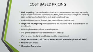 COST BASED PRICING
• Mark up pricing:: Standard mark-up is added to product’s cost. Mark-ups are usually
higher on seasonal items, slower moving items, items with high storage and handling
costs and demand inelastic items such as prescription drugs.
• Mark-up ignores current demand, perceived value and competition.
• Target rate return pricing: Firm determines the price that yields its target return on
investment.
• Achieving break even volume is very important.
• TRP ignores price elasticity and competitor’s strategy.
• Ways to lower fixed and variable cost must be implemented.
• Target Return Price = Unit Cost+[(Desired return X Invested Capital)÷Unit Sales]
• Marginal cost pricing
• Absorption Cost pricing
 
