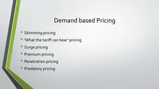 Demand based Pricing
• Skimming pricing
• ‘What the tariff can bear’ pricing
• Surge pricing
• Premium pricing
• Penetration pricing
• Predatory pricing
 