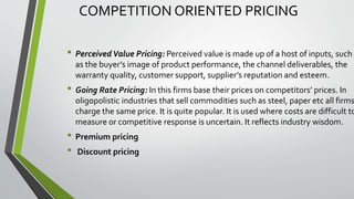 COMPETITION ORIENTED PRICING
• Perceived Value Pricing: Perceived value is made up of a host of inputs, such
as the buyer’s image of product performance, the channel deliverables, the
warranty quality, customer support, supplier’s reputation and esteem.
• Going Rate Pricing: In this firms base their prices on competitors’ prices. In
oligopolistic industries that sell commodities such as steel, paper etc all firms
charge the same price. It is quite popular. It is used where costs are difficult to
measure or competitive response is uncertain. It reflects industry wisdom.
• Premium pricing
• Discount pricing
 