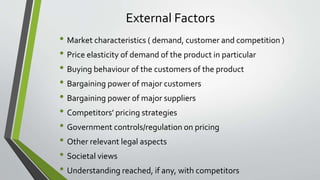 External Factors
• Market characteristics ( demand, customer and competition )
• Price elasticity of demand of the product in particular
• Buying behaviour of the customers of the product
• Bargaining power of major customers
• Bargaining power of major suppliers
• Competitors’ pricing strategies
• Government controls/regulation on pricing
• Other relevant legal aspects
• Societal views
• Understanding reached, if any, with competitors
 