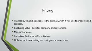 Pricing
• Process by which business sets the price at which it will sell its products and
services.
• Capturing value : both for company and customers.
• Measure ofValue.
• Important factor for differentiation.
• Only factor in marketing mix that generates revenue.
 