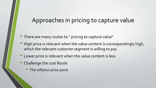 Approaches in pricing to capture value
• There are many routes to “ pricing to capture value”
• High price is relevant when the value content is correspondingly high,
which the relevant customer segment is willing to pay
• Lower price is relevant when the value content is less
• Challenge the cost Route
• The inflation price point
 