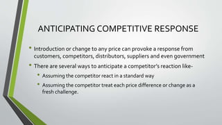 ANTICIPATING COMPETITIVE RESPONSE
• Introduction or change to any price can provoke a response from
customers, competitors, distributors, suppliers and even government
• There are several ways to anticipate a competitor’s reaction like-
• Assuming the competitor react in a standard way
• Assuming the competitor treat each price difference or change as a
fresh challenge.
 