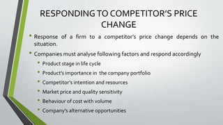 RESPONDINGTO COMPETITOR’S PRICE
CHANGE
• Response of a firm to a competitor’s price change depends on the
situation.
• Companies must analyse following factors and respond accordingly
• Product stage in life cycle
• Product’s importance in the company portfolio
• Competitor’s intention and resources
• Market price and quality sensitivity
• Behaviour of cost with volume
• Company’s alternative opportunities
 