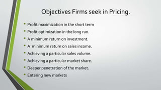 Objectives Firms seek in Pricing.
• Profit maximization in the short term
• Profit optimization in the long run.
• A minimum return on investment.
• A minimum return on sales income.
• Achieving a particular sales volume.
• Achieving a particular market share.
• Deeper penetration of the market.
• Entering new markets
 