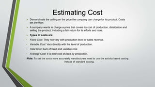 Estimating Cost
 Demand sets the ceiling on the price the company can charge for its product. Costs
set the floor.
 A company wants to charge a price that covers its cost of production, distribution and
selling the product, including a fair return for its efforts and risks.
 Types of costs are:
• Fixed Cost: They not vary with production level or sales revenue.
• Variable Cost: Vary directly with the level of production.
• Total Cost: Sum of fixed and variable cost.
• Average Cost: It is total cost divided by production.
Note: To set the costs more accurately manufacturers need to use the activity based costing
instead of standard costing.
 