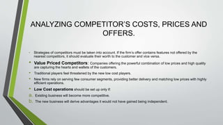ANALYZING COMPETITOR’S COSTS, PRICES AND
OFFERS.
• Strategies of competitors must be taken into account. If the firm’s offer contains features not offered by the
nearest competitors, it should evaluate their worth to the customer and vice versa.
• Value Priced Competitors: Companies offering the powerful combination of low prices and high quality
are capturing the hearts and wallets of the customers.
• Traditional players feel threatened by the new low cost players.
• New firms rely on serving few consumer segments, providing better delivery and matching low prices with highly
efficient operations.
• Low Cost operations should be set up only if:
a. Existing business will become more competitive.
b. The new business will derive advantages it would not have gained being independent.
 