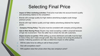 Selecting Final Price
• Impact of Other marketing activities: Final price must take into account brand’s quality
and advertising relative to the competition.
• Brands with average quality but high relative advertising budgets could charge
premium prices.
• Brands with high relative quality and high relative advertising obtained the highest
prices.
• Company Pricing Policy: The price must be consistent with company pricing policies.
• Gain & Risk Sharing Prices: Buyers may resist accepting a seller’s proposal because
of high risk involvement. Then the seller has to share the risk with customers.
• Impact of price on parties: While setting up prices distributors and sells must be kept
in mind. If they don’t make enough profit, they may choose not to bring the product to
market. Following questions can help us determine impact on other parties:
a. Will the sales force be willing to sell at these prices?
b. How will competitors react?
c. Will suppliers raise their prices when they see company’s price?
 