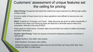 Customers’ assessment of unique features set
the ceiling for pricing
• Value Pricing: Companies that adopt this method win loyal customers by offering high quality
at lower prices.
• It is not a matter of lower prices but to make operations more efficient to become low cost
producer.
• EDLP: It stands for “Everyday Low Prices”. Deep discounts are given by sellers perpetually. It
is different from High-Low Pricing as prices are kept low to eliminate wee-to-week price
uncertainty. Walmart is the king of EDLP.
• Used mainly by Retail stores. Constant sales and promotion are costly for sellers and buyers
and EDLP eliminates it.
• Auction Type Pricing: These are popular among firms disposing excessive inventories or
used goods.
i. English Auctions: One seller many buyers.
ii. Dutch Auctions: One buyer many sellers.
iii. Sealed bid auctions: Suppliers submit only one bid and they can’t know other bids. Govt.
Tenders are filled on these basis.
 